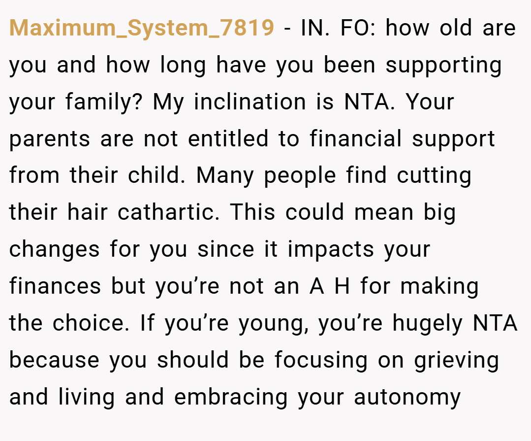 Maximum_System_7819 − IN. FO: how old are you and how long have you been supporting your family? My inclination is NTA. Your parents are not entitled to financial support from their child. Many people find cutting their hair cathartic. This could mean big changes for you since it impacts your finances but you’re not an A H for making the choice. If you’re young, you’re hugely NTA because you should be focusing on grieving and living and embracing your autonomy