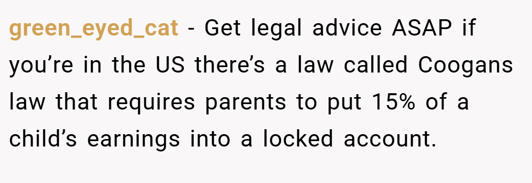 green_eyed_cat − Get legal advice ASAP if you’re in the US there’s a law called Coogans law that requires parents to put 15% of a child’s earnings into a locked account.