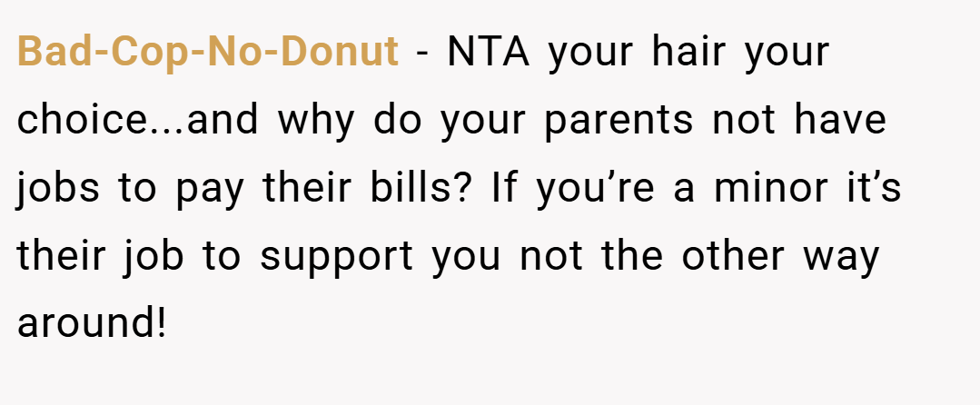 Bad-Cop-No-Donut − NTA your hair your choice...and why do your parents not have jobs to pay their bills? If you’re a minor it’s their job to support you not the other way around!