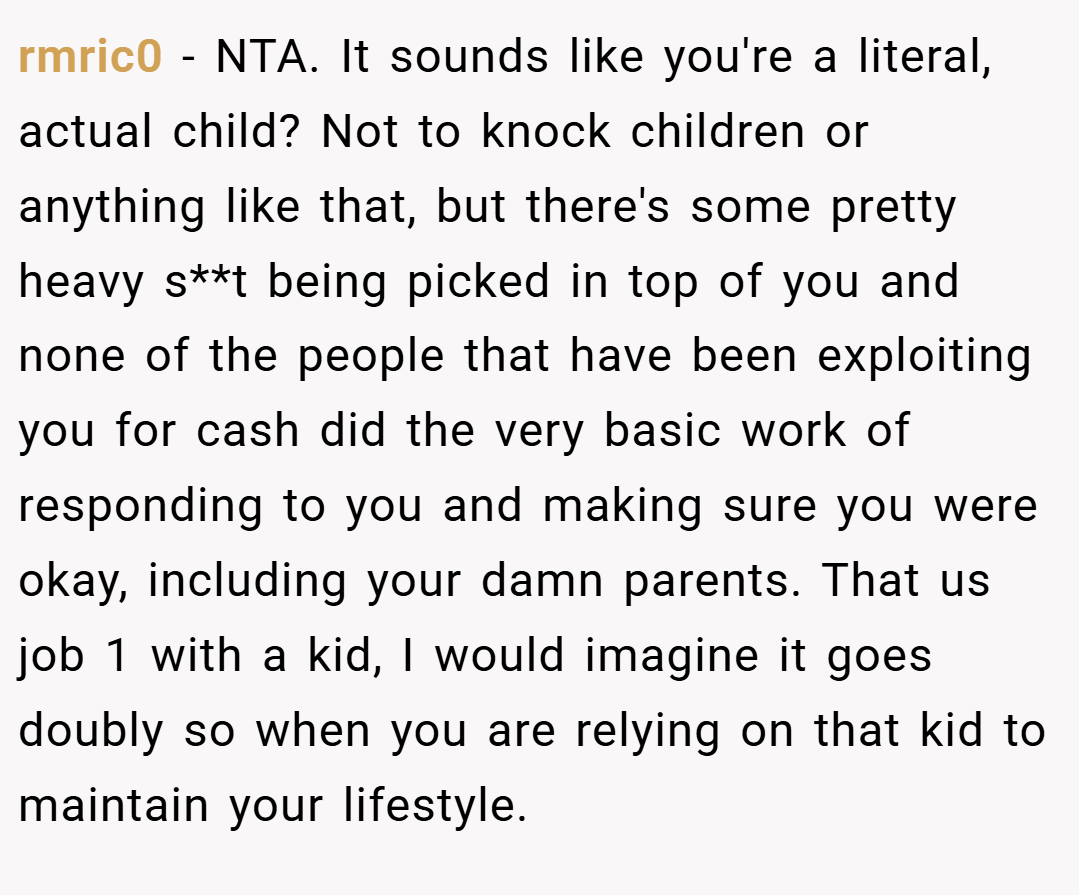 rmric0 − NTA. It sounds like you're a literal, actual child? Not to knock children or anything like that, but there's some pretty heavy s**t being picked in top of you and none of the people that have been exploiting you for cash did the very basic work of responding to you and making sure you were okay, including your damn parents. That us job 1 with a kid, I would imagine it goes doubly so when you are relying on that kid to maintain your lifestyle.