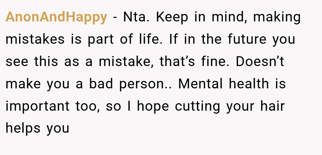 AnonAndHappy − Nta. Keep in mind, making mistakes is part of life. If in the future you see this as a mistake, that’s fine. Doesn’t make you a bad person.. Mental health is important too, so I hope cutting your hair helps you