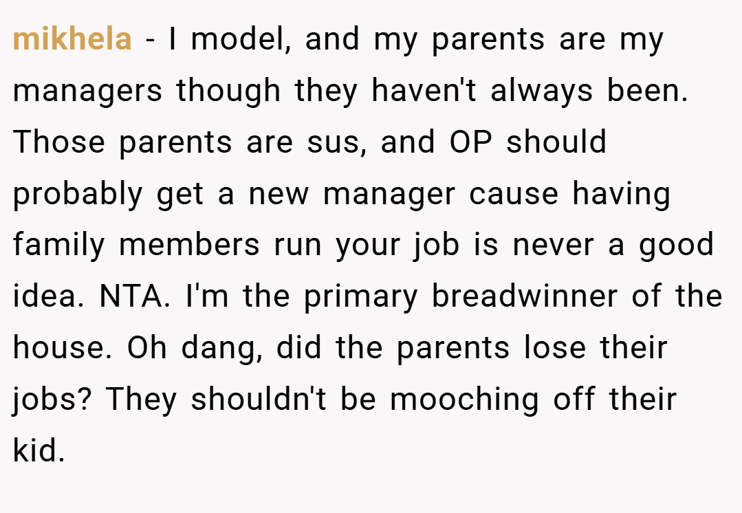 mikhela − I model, and my parents are my managers though they haven't always been. Those parents are sus, and OP should probably get a new manager cause having family members run your job is never a good idea. NTA. I'm the primary breadwinner of the house. Oh dang, did the parents lose their jobs? They shouldn't be mooching off their kid.