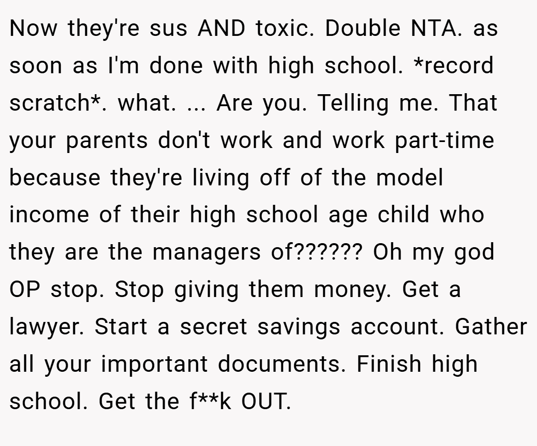 Now they're sus AND toxic. Double NTA. as soon as I'm done with high school. *record scratch*. what. ... Are you. Telling me. That your parents don't work and work part-time because they're living off of the model income of their high school age child who they are the managers of?????? Oh my god OP stop. Stop giving them money. Get a lawyer. Start a secret savings account. Gather all your important documents. Finish high school. Get the f**k OUT.