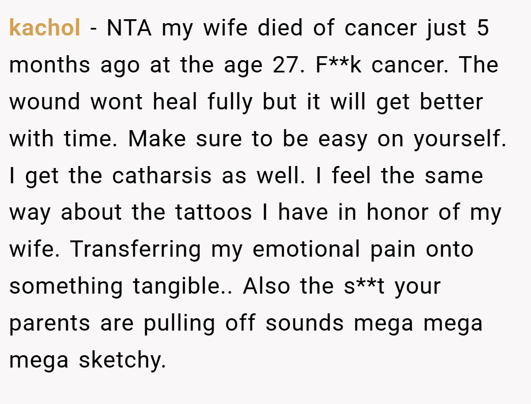 kachol − NTA my wife died of cancer just 5 months ago at the age 27. F**k cancer. The wound wont heal fully but it will get better with time. Make sure to be easy on yourself. I get the catharsis as well. I feel the same way about the tattoos I have in honor of my wife. Transferring my emotional pain onto something tangible.. Also the s**t your parents are pulling off sounds mega mega mega sketchy.