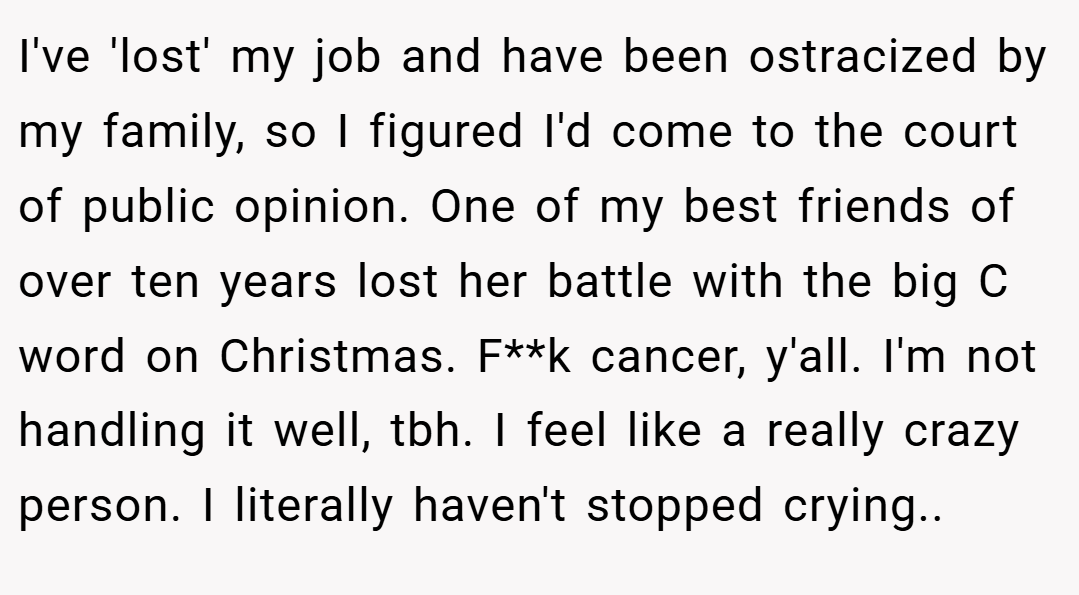 I've 'lost' my job and have been ostracized by my family, so I figured I'd come to the court of public opinion. One of my best friends of over ten years lost her battle with the big C word on Christmas. F**k cancer, y'all. I'm not handling it well, tbh. I feel like a really crazy person. I literally haven't stopped crying..