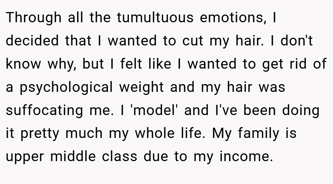 Through all the tumultuous emotions, I decided that I wanted to cut my hair. I don't know why, but I felt like I wanted to get rid of a psychological weight and my hair was suffocating me. I 'model' and I've been doing it pretty much my whole life. My family is upper middle class due to my income.
