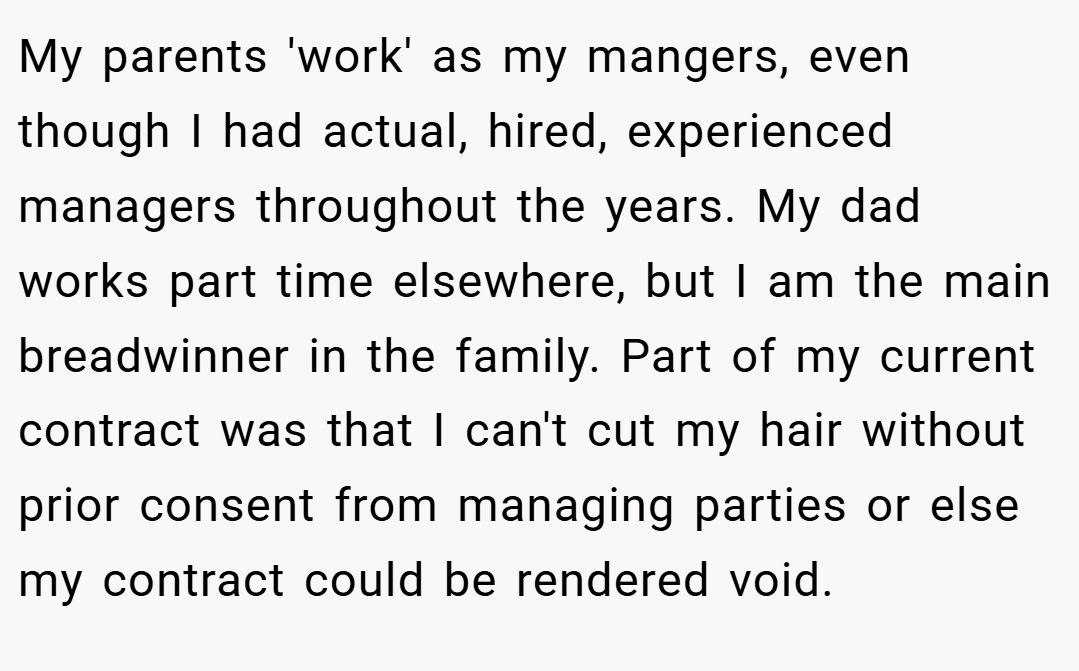 My parents 'work' as my mangers, even though I had actual, hired, experienced managers throughout the years. My dad works part time elsewhere, but I am the main breadwinner in the family. Part of my current contract was that I can't cut my hair without prior consent from managing parties or else my contract could be rendered void.