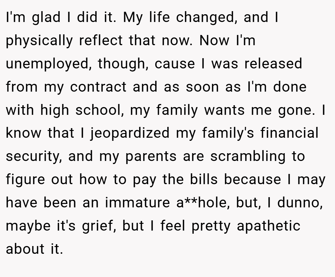 I'm glad I did it. My life changed, and I physically reflect that now. Now I'm unemployed, though, cause I was released from my contract and as soon as I'm done with high school, my family wants me gone. I know that I jeopardized my family's financial security, and my parents are scrambling to figure out how to pay the bills because I may have been an immature a**hole, but, I dunno, maybe it's grief, but I feel pretty apathetic about it.