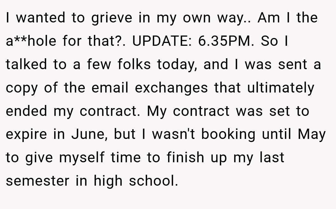 I wanted to grieve in my own way.. Am I the a**hole for that?. UPDATE: 6.35PM. So I talked to a few folks today, and I was sent a copy of the email exchanges that ultimately ended my contract. My contract was set to expire in June, but I wasn't booking until May to give myself time to finish up my last semester in high school.