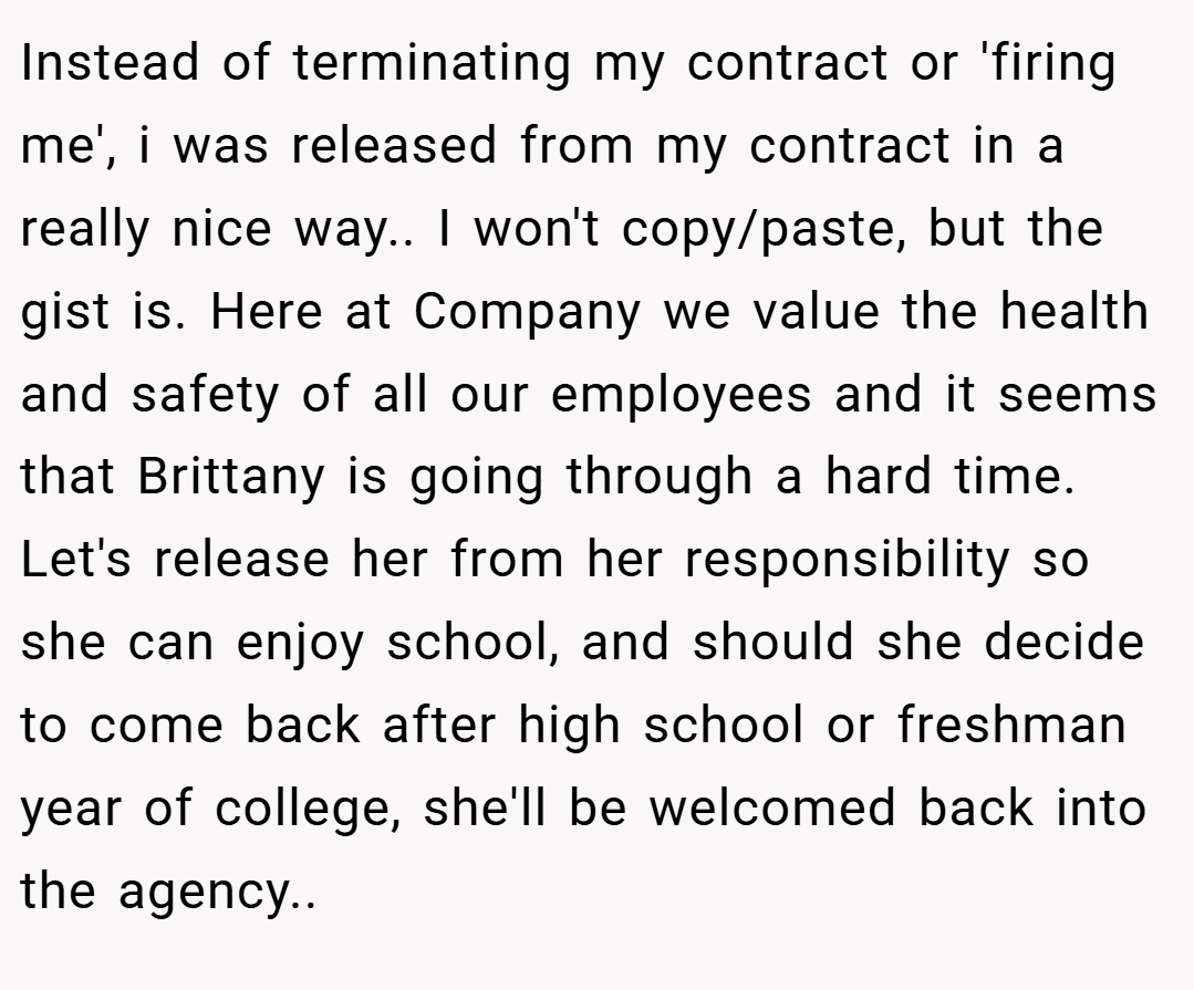 Instead of terminating my contract or 'firing me', i was released from my contract in a really nice way.. I won't copy/paste, but the gist is. Here at Company we value the health and safety of all our employees and it seems that Brittany is going through a hard time. Let's release her from her responsibility so she can enjoy school, and should she decide to come back after high school or freshman year of college, she'll be welcomed back into the agency..