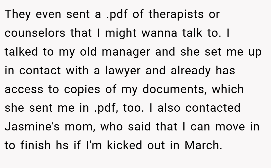 They even sent a .pdf of therapists or counselors that I might wanna talk to. I talked to my old manager and she set me up in contact with a lawyer and already has access to copies of my documents, which she sent me in .pdf, too. I also contacted Jasmine's mom, who said that I can move in to finish hs if I'm kicked out in March.