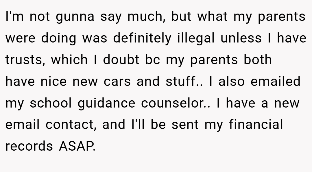 I'm not gunna say much, but what my parents were doing was definitely illegal unless I have trusts, which I doubt bc my parents both have nice new cars and stuff.. I also emailed my school guidance counselor.. I have a new email contact, and I'll be sent my financial records ASAP.