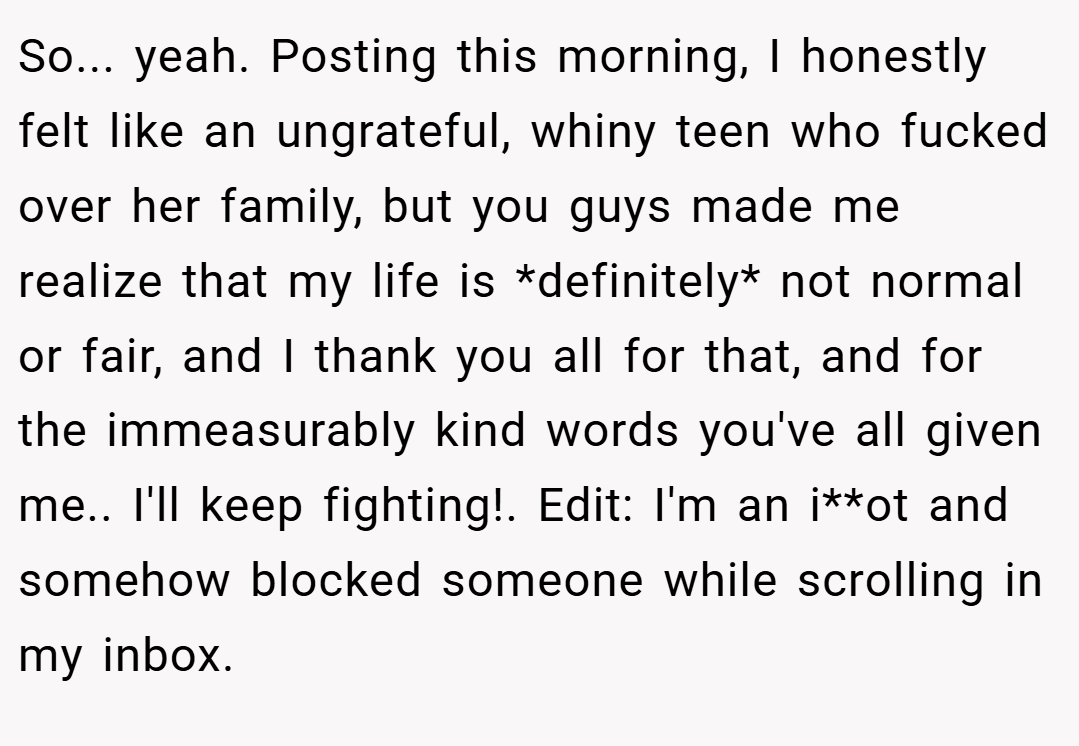 So... yeah. Posting this morning, I honestly felt like an ungrateful, whiny teen who fucked over her family, but you guys made me realize that my life is *definitely* not normal or fair, and I thank you all for that, and for the immeasurably kind words you've all given me.. I'll keep fighting!. Edit: I'm an i**ot and somehow blocked someone while scrolling in my inbox.