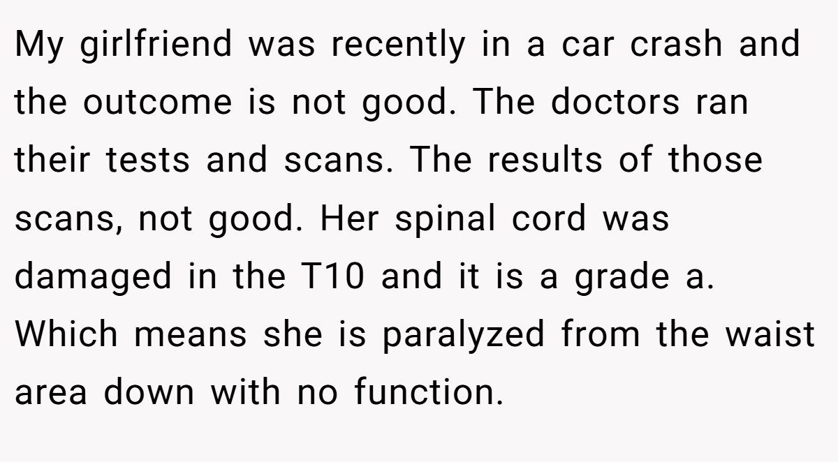 My girlfriend was recently in a car crash and the outcome is not good. The doctors ran their tests and scans. The results of those scans, not good. Her spinal cord was damaged in the T10 and it is a grade a. Which means she is paralyzed from the waist area down with no function.