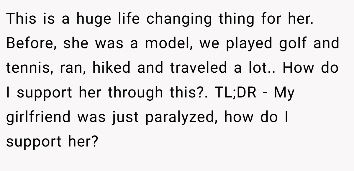 This is a huge life changing thing for her. Before, she was a model, we played golf and tennis, ran, hiked and traveled a lot.. How do I support her through this?. TL;DR - My girlfriend was just paralyzed, how do I support her?