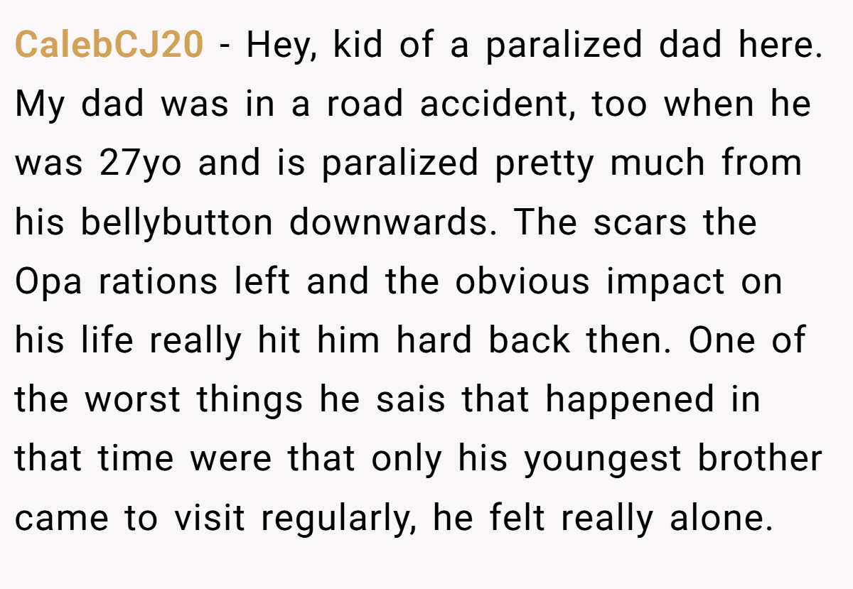 CalebCJ20 − Hey, kid of a paralized dad here. My dad was in a road accident, too when he was 27yo and is paralized pretty much from his bellybutton downwards. The scars the Opa rations left and the obvious impact on his life really hit him hard back then. One of the worst things he sais that happened in that time were that only his youngest brother came to visit regularly, he felt really alone.