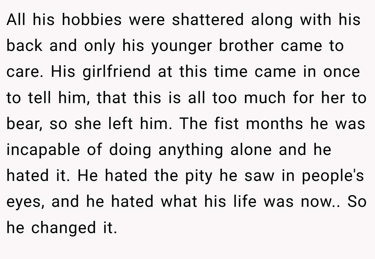 All his hobbies were shattered along with his back and only his younger brother came to care. His girlfriend at this time came in once to tell him, that this is all too much for her to bear, so she left him. The fist months he was incapable of doing anything alone and he hated it. He hated the pity he saw in people's eyes, and he hated what his life was now.. So he changed it.