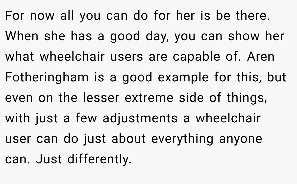 For now all you can do for her is be there. When she has a good day, you can show her what wheelchair users are capable of. Aren Fotheringham is a good example for this, but even on the lesser extreme side of things, with just a few adjustments a wheelchair user can do just about everything anyone can. Just differently.