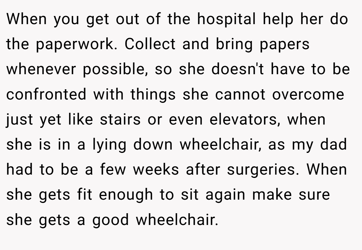 When you get out of the hospital help her do the paperwork. Collect and bring papers whenever possible, so she doesn't have to be confronted with things she cannot overcome just yet like stairs or even elevators, when she is in a lying down wheelchair, as my dad had to be a few weeks after surgeries. When she gets fit enough to sit again make sure she gets a good wheelchair.