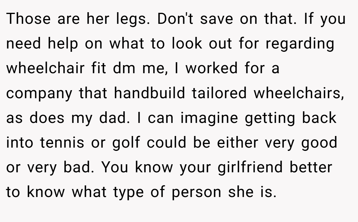 Those are her legs. Don't save on that. If you need help on what to look out for regarding wheelchair fit dm me, I worked for a company that handbuild tailored wheelchairs, as does my dad. I can imagine getting back into tennis or golf could be either very good or very bad. You know your girlfriend better to know what type of person she is.