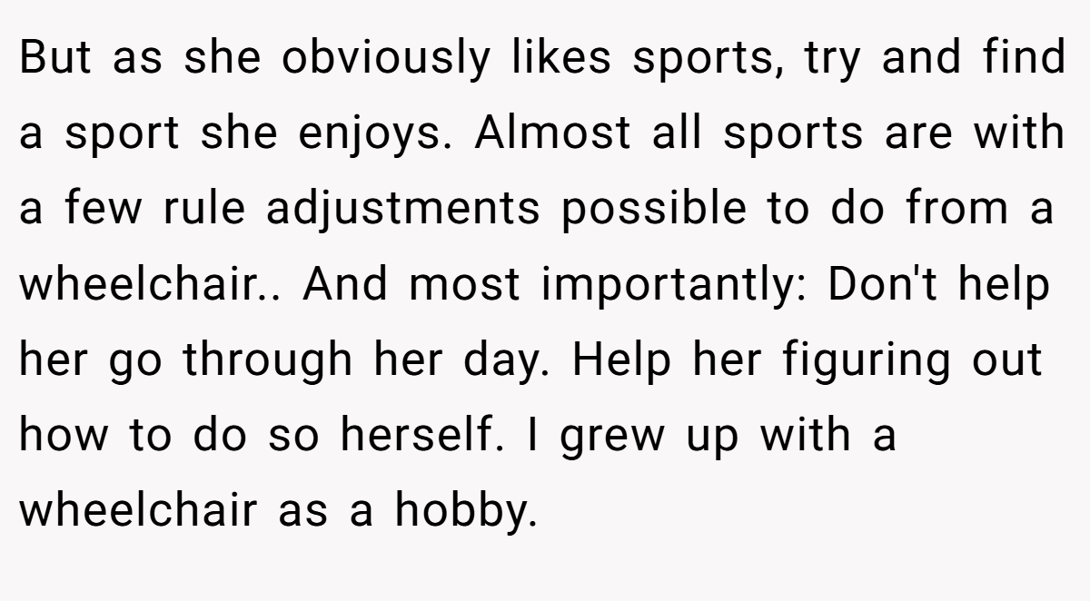 But as she obviously likes sports, try and find a sport she enjoys. Almost all sports are with a few rule adjustments possible to do from a wheelchair.. And most importantly: Don't help her go through her day. Help her figuring out how to do so herself. I grew up with a wheelchair as a hobby.