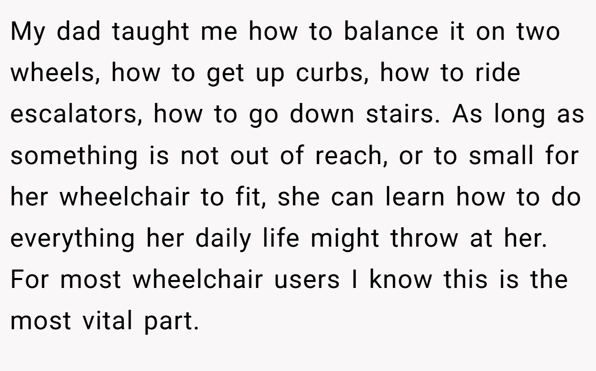 My dad taught me how to balance it on two wheels, how to get up curbs, how to ride escalators, how to go down stairs. As long as something is not out of reach, or to small for her wheelchair to fit, she can learn how to do everything her daily life might throw at her. For most wheelchair users I know this is the most vital part.