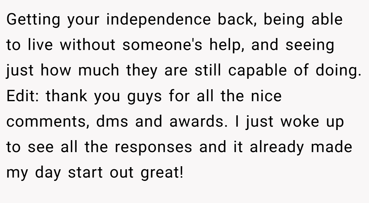 Getting your independence back, being able to live without someone's help, and seeing just how much they are still capable of doing. Edit: thank you guys for all the nice comments, dms and awards. I just woke up to see all the responses and it already made my day start out great!