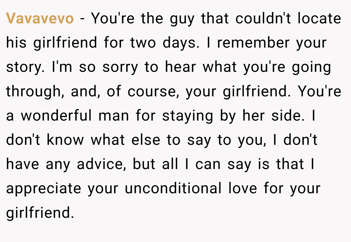 Vavavevo − You're the guy that couldn't locate his girlfriend for two days. I remember your story. I'm so sorry to hear what you're going through, and, of course, your girlfriend. You're a wonderful man for staying by her side. I don't know what else to say to you, I don't have any advice, but all I can say is that I appreciate your unconditional love for your girlfriend.