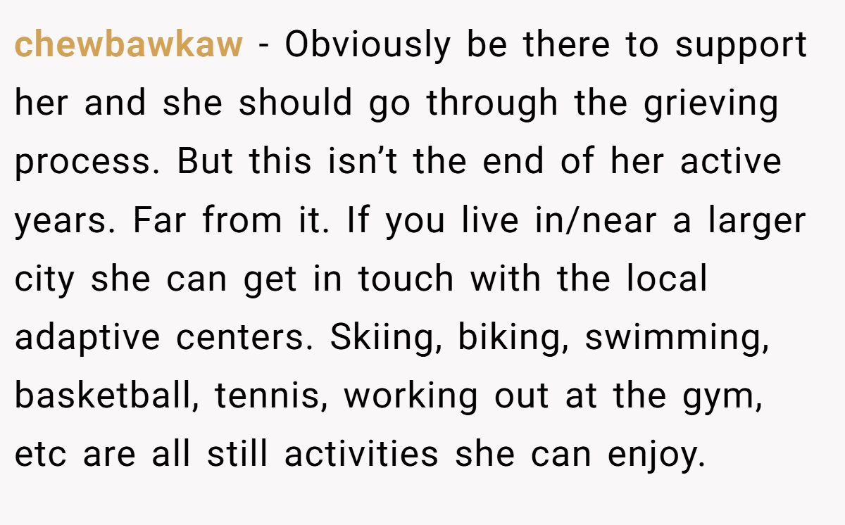chewbawkaw − Obviously be there to support her and she should go through the grieving process. But this isn’t the end of her active years. Far from it. If you live in/near a larger city she can get in touch with the local adaptive centers. Skiing, biking, swimming, basketball, tennis, working out at the gym, etc are all still activities she can enjoy.