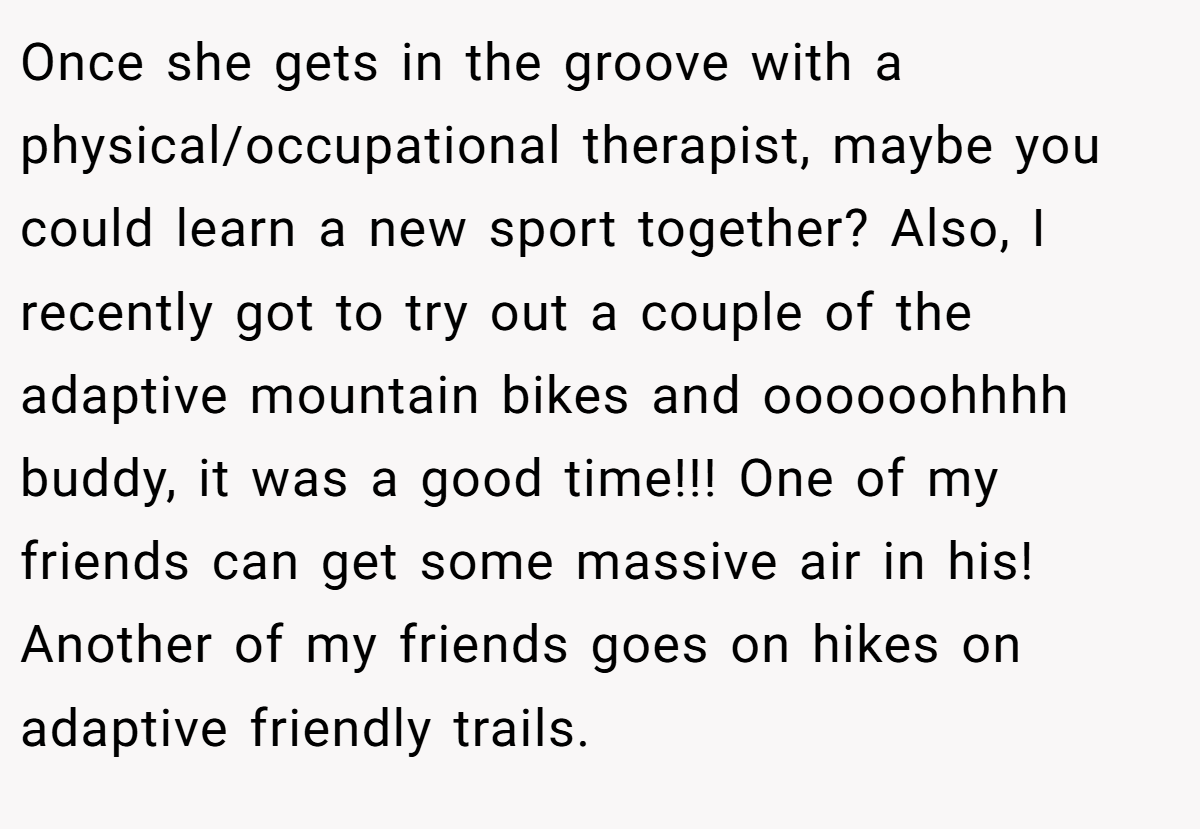 Once she gets in the groove with a physical/occupational therapist, maybe you could learn a new sport together? Also, I recently got to try out a couple of the adaptive mountain bikes and oooooohhhh buddy, it was a good time!!! One of my friends can get some massive air in his! Another of my friends goes on hikes on adaptive friendly trails.