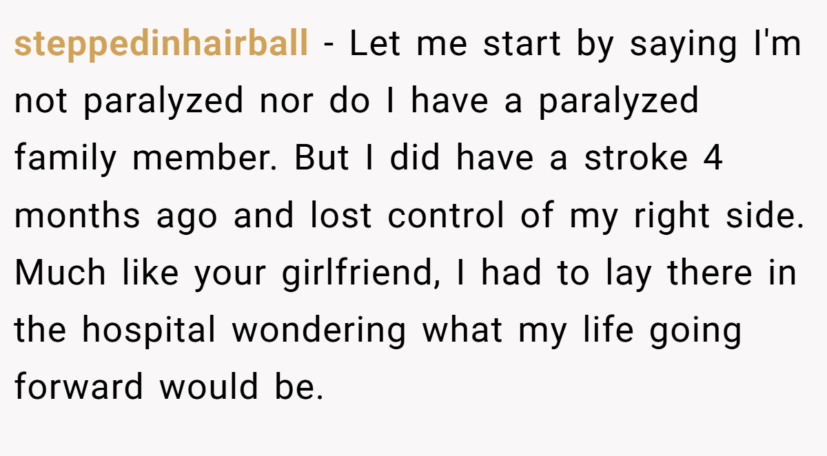steppedinhairball − Let me start by saying I'm not paralyzed nor do I have a paralyzed family member. But I did have a stroke 4 months ago and lost control of my right side. Much like your girlfriend, I had to lay there in the hospital wondering what my life going forward would be.