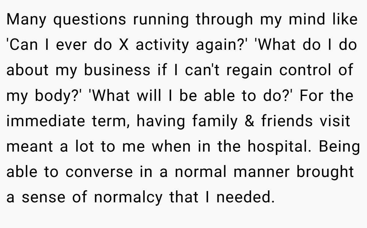 Many questions running through my mind like 'Can I ever do X activity again?' 'What do I do about my business if I can't regain control of my body?' 'What will I be able to do?' For the immediate term, having family & friends visit meant a lot to me when in the hospital. Being able to converse in a normal manner brought a sense of normalcy that I needed.