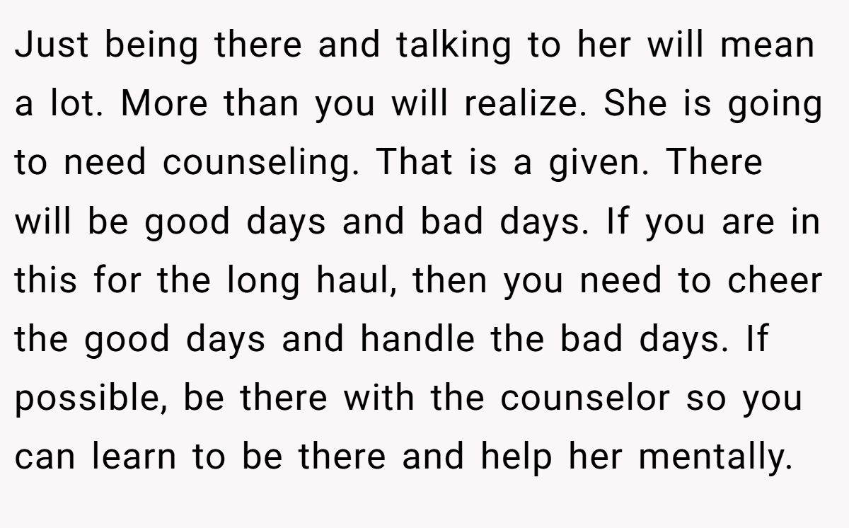 Just being there and talking to her will mean a lot. More than you will realize. She is going to need counseling. That is a given. There will be good days and bad days. If you are in this for the long haul, then you need to cheer the good days and handle the bad days. If possible, be there with the counselor so you can learn to be there and help her mentally.
