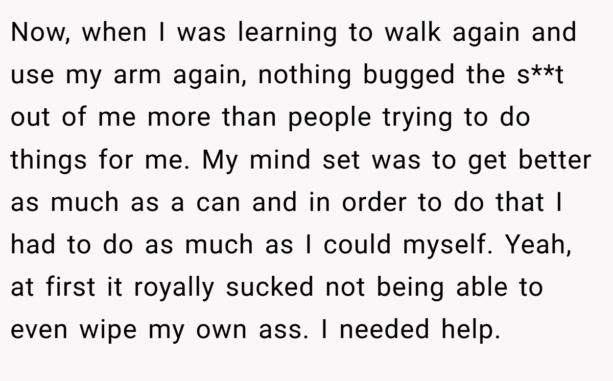 Now, when I was learning to walk again and use my arm again, nothing bugged the s**t out of me more than people trying to do things for me. My mind set was to get better as much as a can and in order to do that I had to do as much as I could myself. Yeah, at first it royally sucked not being able to even wipe my own ass. I needed help.