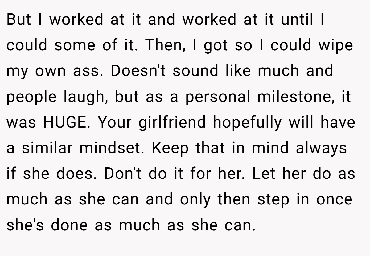 But I worked at it and worked at it until I could some of it. Then, I got so I could wipe my own ass. Doesn't sound like much and people laugh, but as a personal milestone, it was HUGE. Your girlfriend hopefully will have a similar mindset. Keep that in mind always if she does. Don't do it for her. Let her do as much as she can and only then step in once she's done as much as she can.