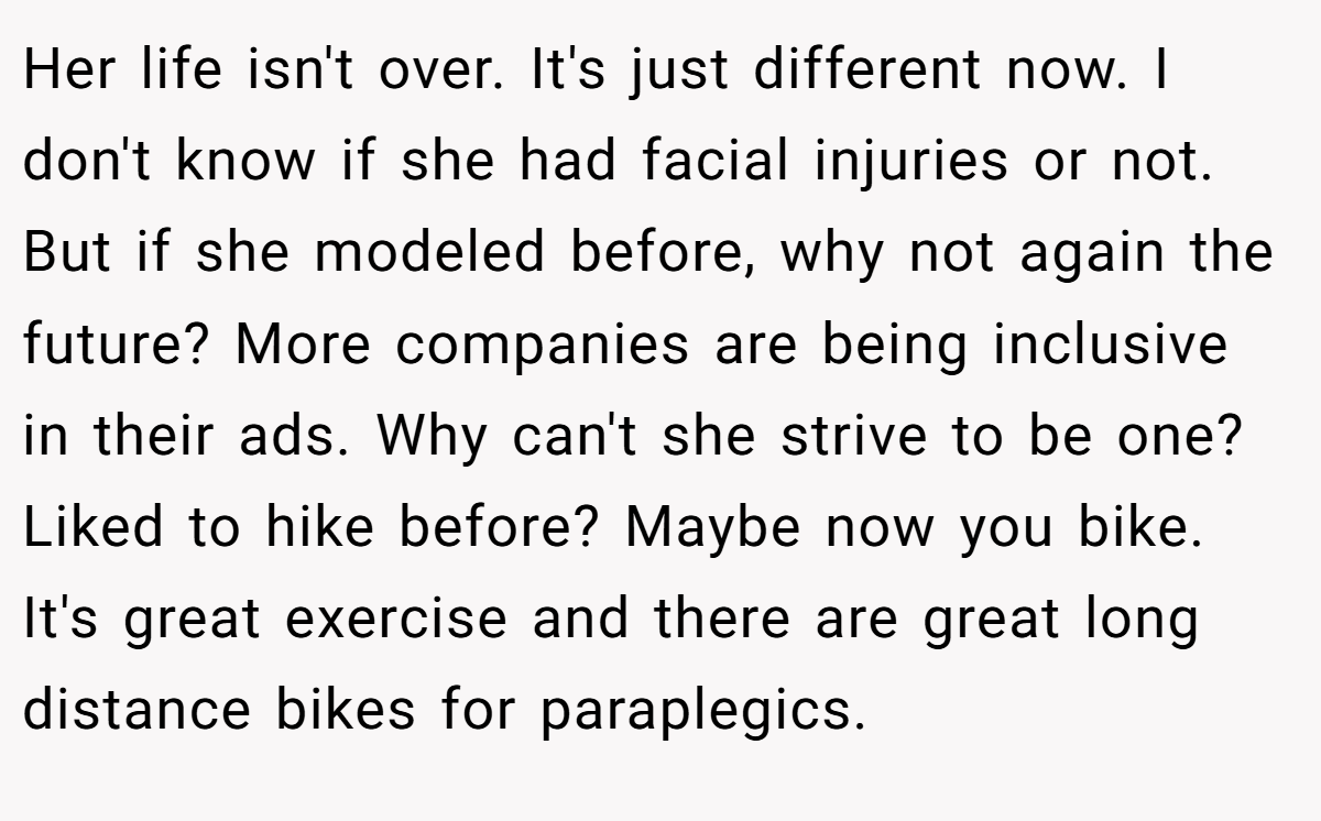 Her life isn't over. It's just different now. I don't know if she had facial injuries or not. But if she modeled before, why not again the future? More companies are being inclusive in their ads. Why can't she strive to be one? Liked to hike before? Maybe now you bike. It's great exercise and there are great long distance bikes for paraplegics.