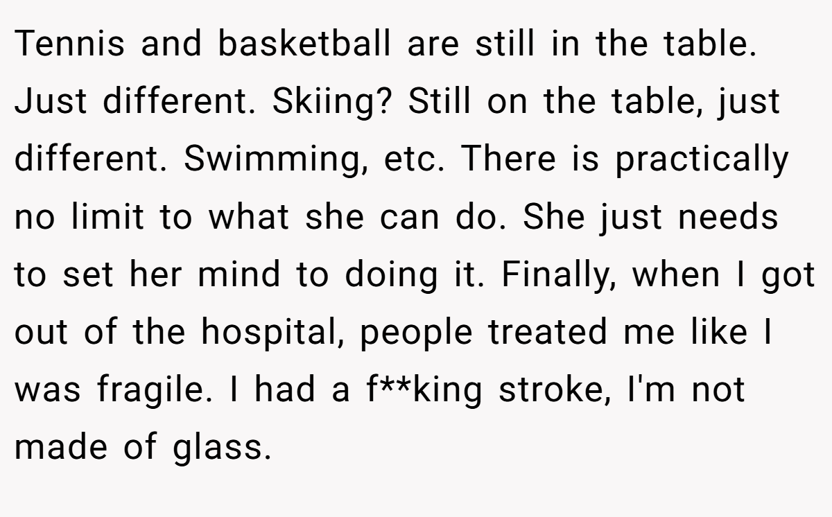 Tennis and basketball are still in the table. Just different. Skiing? Still on the table, just different. Swimming, etc. There is practically no limit to what she can do. She just needs to set her mind to doing it. Finally, when I got out of the hospital, people treated me like I was fragile. I had a f**king stroke, I'm not made of glass.