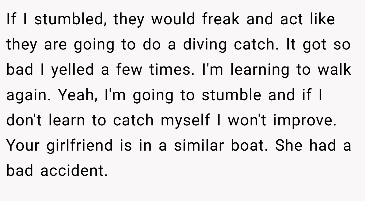 If I stumbled, they would freak and act like they are going to do a diving catch. It got so bad I yelled a few times. I'm learning to walk again. Yeah, I'm going to stumble and if I don't learn to catch myself I won't improve. Your girlfriend is in a similar boat. She had a bad accident.