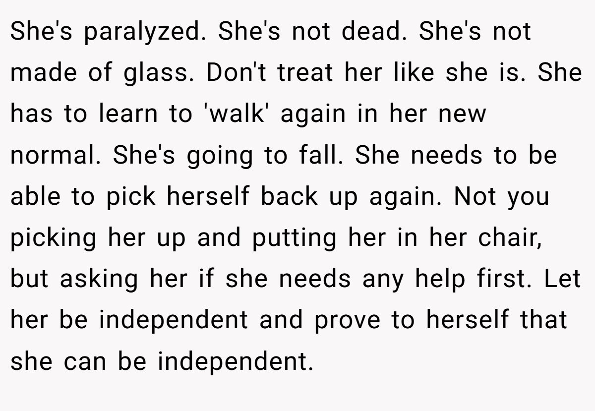 She's paralyzed. She's not dead. She's not made of glass. Don't treat her like she is. She has to learn to 'walk' again in her new normal. She's going to fall. She needs to be able to pick herself back up again. Not you picking her up and putting her in her chair, but asking her if she needs any help first. Let her be independent and prove to herself that she can be independent.