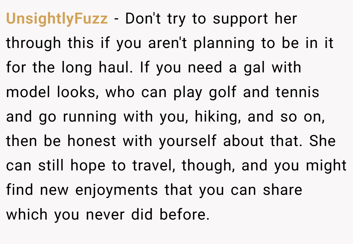 UnsightlyFuzz − Don't try to support her through this if you aren't planning to be in it for the long haul. If you need a gal with model looks, who can play golf and tennis and go running with you, hiking, and so on, then be honest with yourself about that. She can still hope to travel, though, and you might find new enjoyments that you can share which you never did before.