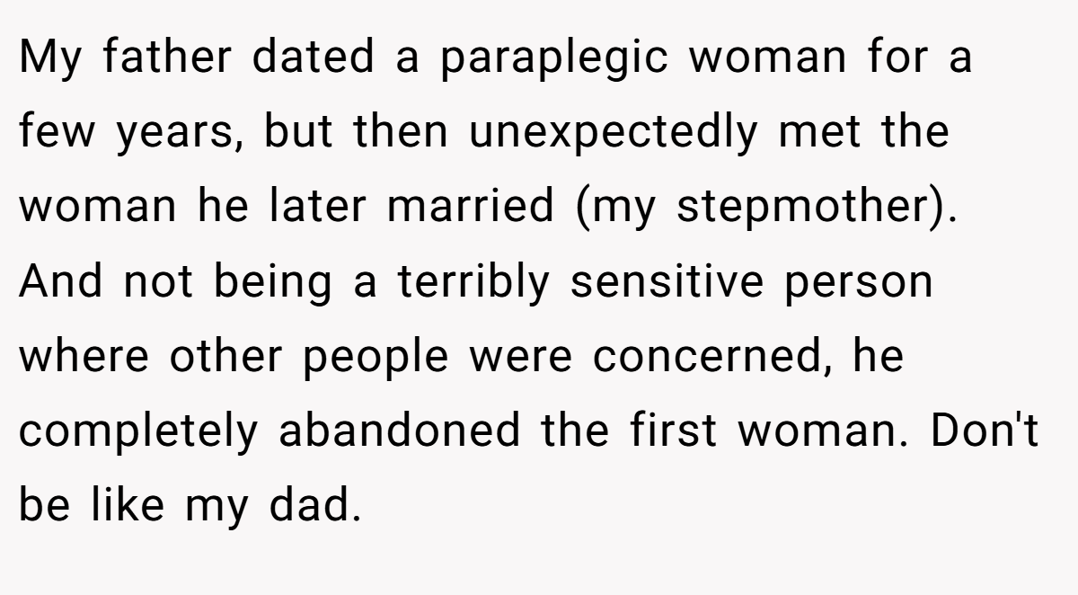 My father dated a paraplegic woman for a few years, but then unexpectedly met the woman he later married (my stepmother). And not being a terribly sensitive person where other people were concerned, he completely abandoned the first woman. Don't be like my dad.