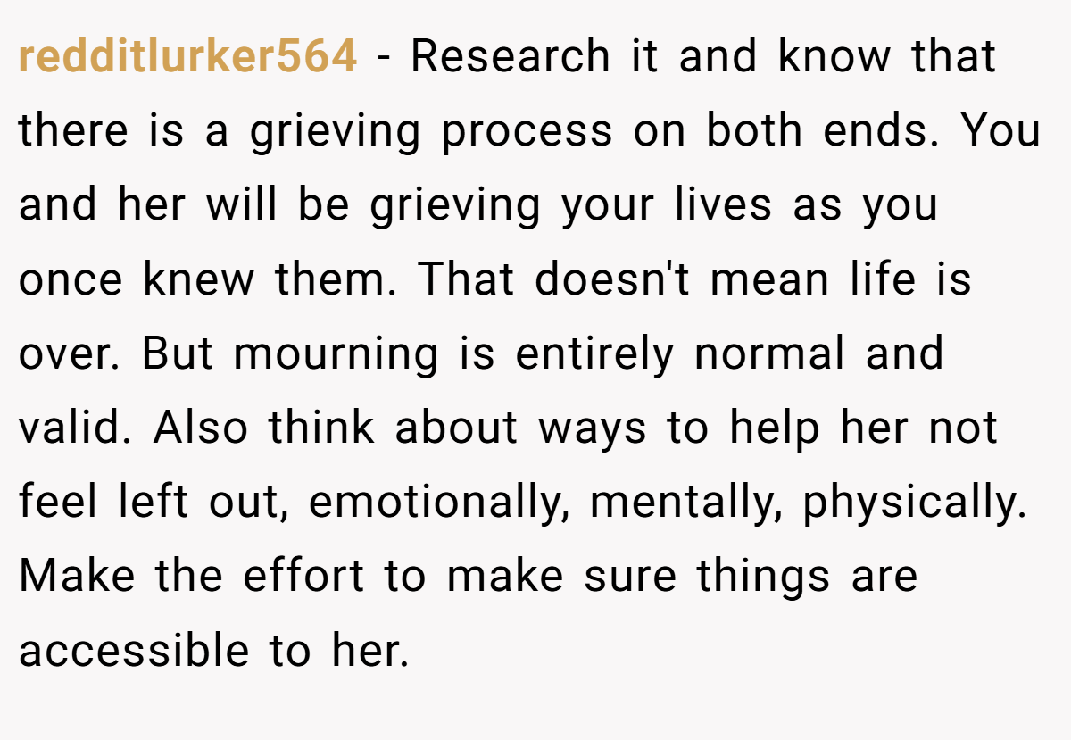 redditlurker564 − Research it and know that there is a grieving process on both ends. You and her will be grieving your lives as you once knew them. That doesn't mean life is over. But mourning is entirely normal and valid. Also think about ways to help her not feel left out, emotionally, mentally, physically. Make the effort to make sure things are accessible to her.