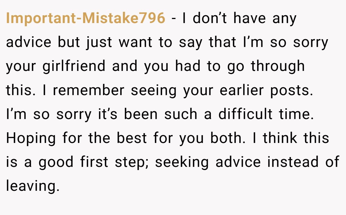 Important-Mistake796 − I don’t have any advice but just want to say that I’m so sorry your girlfriend and you had to go through this. I remember seeing your earlier posts. I’m so sorry it’s been such a difficult time. Hoping for the best for you both. I think this is a good first step; seeking advice instead of leaving.