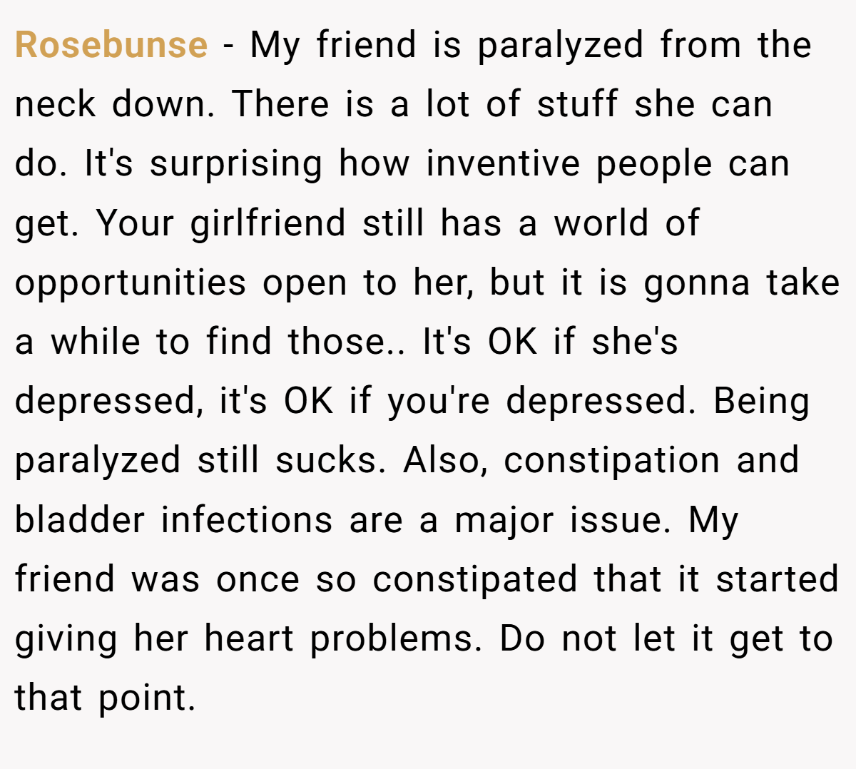 Rosebunse − My friend is paralyzed from the neck down. There is a lot of stuff she can do. It's surprising how inventive people can get. Your girlfriend still has a world of opportunities open to her, but it is gonna take a while to find those.. It's OK if she's depressed, it's OK if you're depressed. Being paralyzed still sucks. Also, constipation and bladder infections are a major issue. My friend was once so constipated that it started giving her heart problems. Do not let it get to that point.