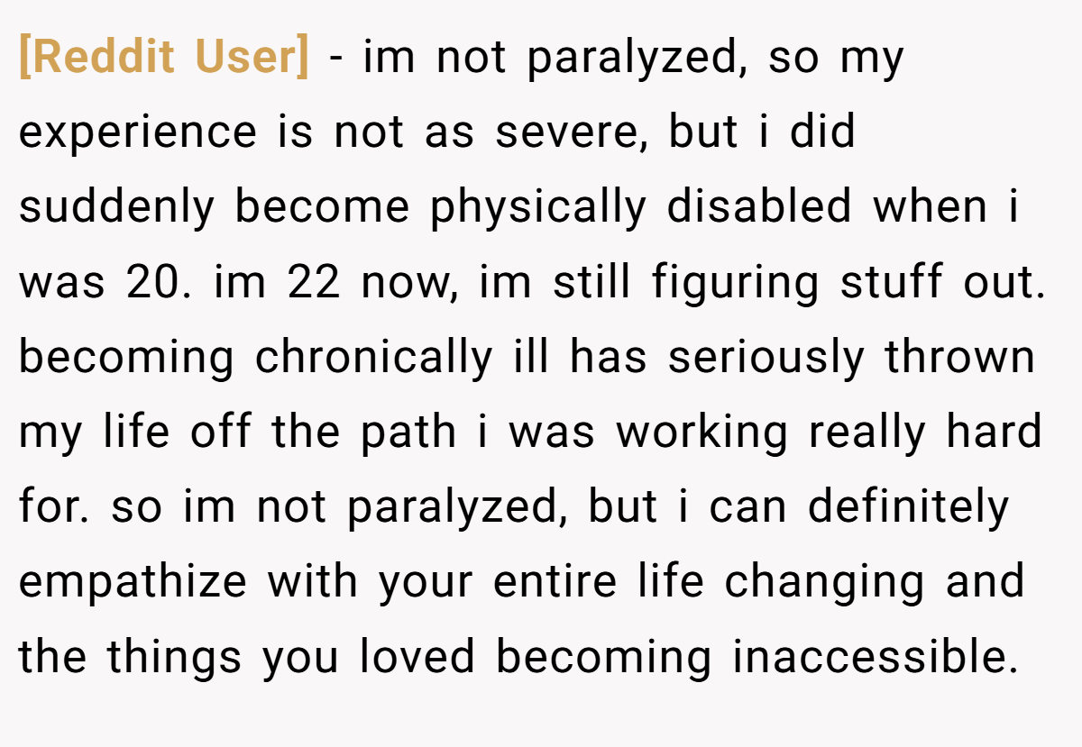 [Reddit User] − im not paralyzed, so my experience is not as severe, but i did suddenly become physically disabled when i was 20. im 22 now, im still figuring stuff out. becoming chronically ill has seriously thrown my life off the path i was working really hard for. so im not paralyzed, but i can definitely empathize with your entire life changing and the things you loved becoming inaccessible.
