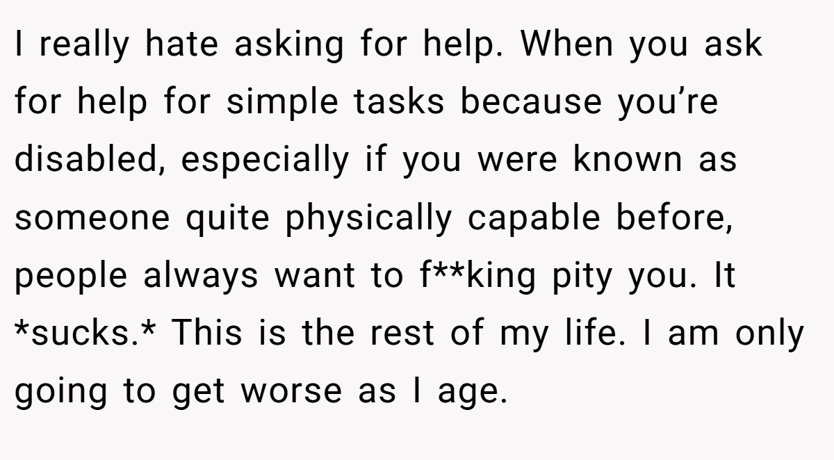 I really hate asking for help. When you ask for help for simple tasks because you’re disabled, especially if you were known as someone quite physically capable before, people always want to f**king pity you. It *sucks.* This is the rest of my life. I am only going to get worse as I age.