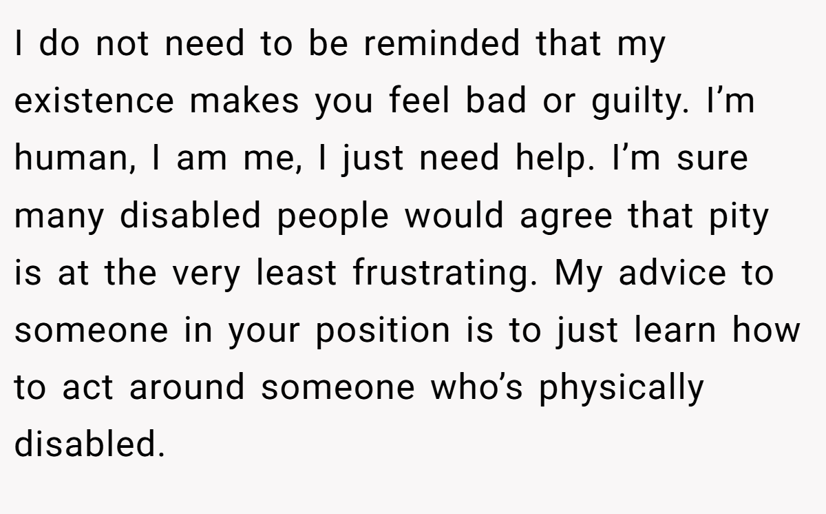 I do not need to be reminded that my existence makes you feel bad or guilty. I’m human, I am me, I just need help. I’m sure many disabled people would agree that pity is at the very least frustrating. My advice to someone in your position is to just learn how to act around someone who’s physically disabled.
