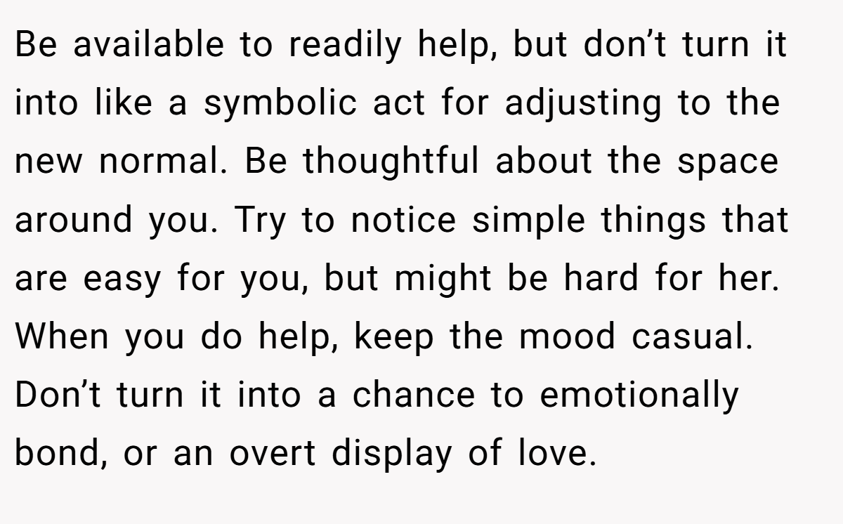 Be available to readily help, but don’t turn it into like a symbolic act for adjusting to the new normal. Be thoughtful about the space around you. Try to notice simple things that are easy for you, but might be hard for her. When you do help, keep the mood casual. Don’t turn it into a chance to emotionally bond, or an overt display of love.