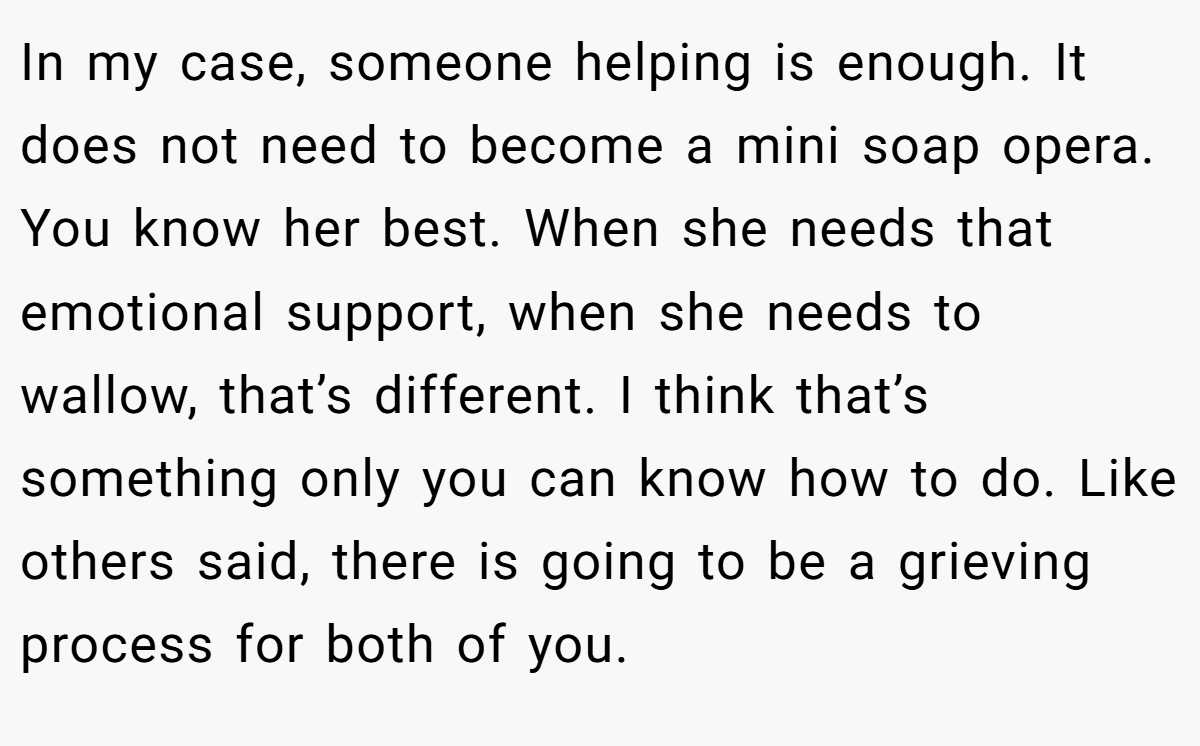 In my case, someone helping is enough. It does not need to become a mini soap opera. You know her best. When she needs that emotional support, when she needs to wallow, that’s different. I think that’s something only you can know how to do. Like others said, there is going to be a grieving process for both of you.