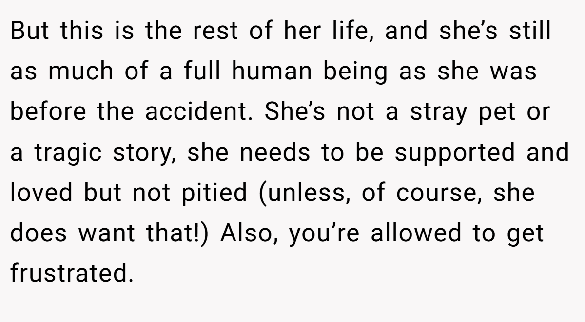 But this is the rest of her life, and she’s still as much of a full human being as she was before the accident. She’s not a stray pet or a tragic story, she needs to be supported and loved but not pitied (unless, of course, she does want that!) Also, you’re allowed to get frustrated.